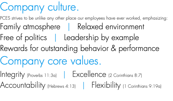 Company culture. PCES strives to be unlike any other place our employees have ever worked, emphasizing: Family atmosphere | Relaxed environment Free of politics | Leadership by example Rewards for outstanding behavior & performance Company core values. Integrity (Proverbs 11:3a) | Excellence (2 Corinthians 8:7) Accountability (Hebrews 4:13) | Flexibility (1 Corinthians 9:19a) 