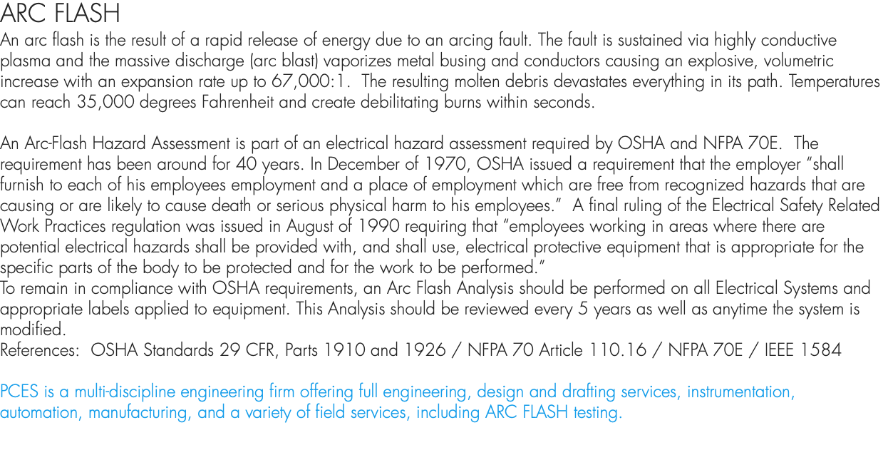 ARC FLASH An arc flash is the result of a rapid release of energy due to an arcing fault. The fault is sustained via highly conductive plasma and the massive discharge (arc blast) vaporizes metal busing and conductors causing an explosive, volumetric increase with an expansion rate up to 67,000:1. The resulting molten debris devastates everything in its path. Temperatures can reach 35,000 degrees Fahrenheit and create debilitating burns within seconds. An Arc-Flash Hazard Assessment is part of an electrical hazard assessment required by OSHA and NFPA 70E. The requirement has been around for 40 years. In December of 1970, OSHA issued a requirement that the employer “shall furnish to each of his employees employment and a place of employment which are free from recognized hazards that are causing or are likely to cause death or serious physical harm to his employees.” A final ruling of the Electrical Safety Related Work Practices regulation was issued in August of 1990 requiring that “employees working in areas where there are potential electrical hazards shall be provided with, and shall use, electrical protective equipment that is appropriate for the specific parts of the body to be protected and for the work to be performed.” To remain in compliance with OSHA requirements, an Arc Flash Analysis should be performed on all Electrical Systems and appropriate labels applied to equipment. This Analysis should be reviewed every 5 years as well as anytime the system is modified. References: OSHA Standards 29 CFR, Parts 1910 and 1926 / NFPA 70 Article 110.16 / NFPA 70E / IEEE 1584 PCES is a multi-discipline engineering firm offering full engineering, design and drafting services, instrumentation, automation, manufacturing, and a variety of field services, including ARC FLASH testing. 
